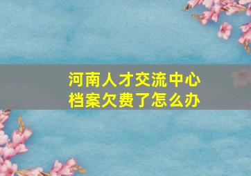 河南人才交流中心档案欠费了怎么办