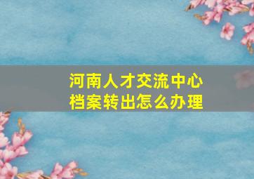 河南人才交流中心档案转出怎么办理