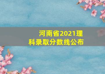 河南省2021理科录取分数线公布