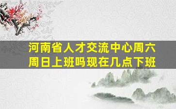 河南省人才交流中心周六周日上班吗现在几点下班