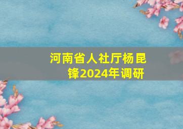 河南省人社厅杨昆锋2024年调研