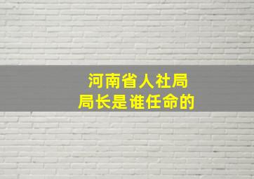 河南省人社局局长是谁任命的