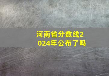 河南省分数线2024年公布了吗