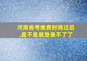 河南省考缴费时间过后,是不是就登录不了了