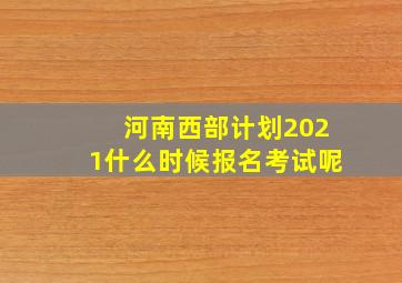 河南西部计划2021什么时候报名考试呢