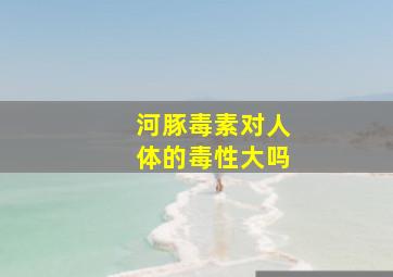 河豚毒素对人体的毒性大吗