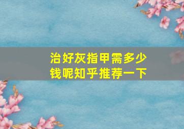 治好灰指甲需多少钱呢知乎推荐一下