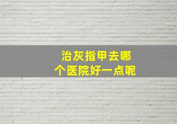 治灰指甲去哪个医院好一点呢