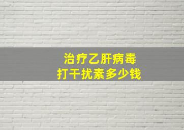 治疗乙肝病毒打干扰素多少钱