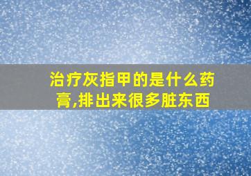 治疗灰指甲的是什么药膏,排出来很多脏东西