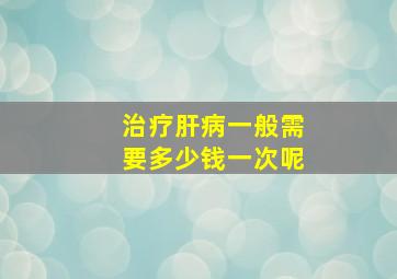 治疗肝病一般需要多少钱一次呢