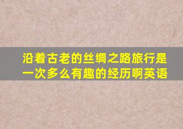 沿着古老的丝绸之路旅行是一次多么有趣的经历啊英语