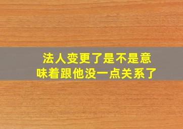 法人变更了是不是意味着跟他没一点关系了