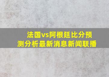 法国vs阿根廷比分预测分析最新消息新闻联播