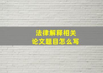 法律解释相关论文题目怎么写