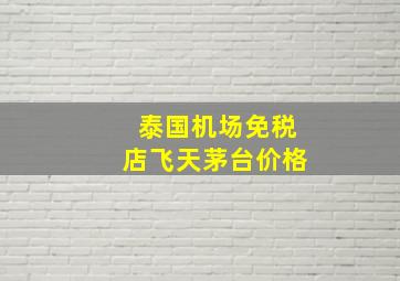 泰国机场免税店飞天茅台价格