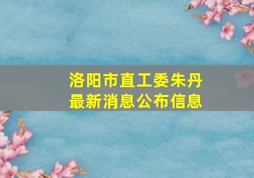 洛阳市直工委朱丹最新消息公布信息