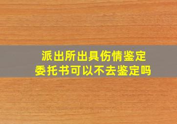 派出所出具伤情鉴定委托书可以不去鉴定吗