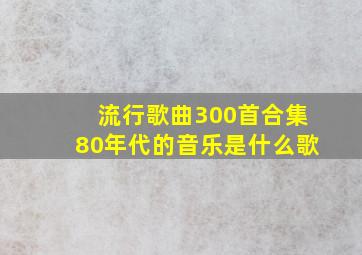 流行歌曲300首合集80年代的音乐是什么歌