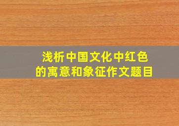 浅析中国文化中红色的寓意和象征作文题目