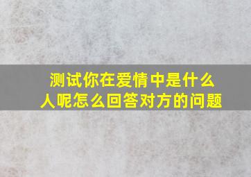 测试你在爱情中是什么人呢怎么回答对方的问题