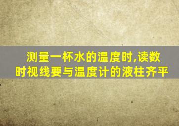 测量一杯水的温度时,读数时视线要与温度计的液柱齐平