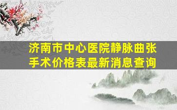 济南市中心医院静脉曲张手术价格表最新消息查询