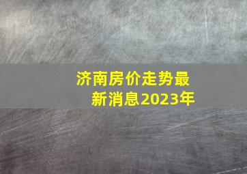 济南房价走势最新消息2023年