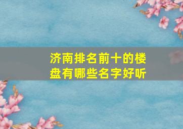 济南排名前十的楼盘有哪些名字好听