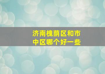 济南槐荫区和市中区哪个好一些