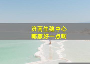 济南生殖中心哪家好一点啊