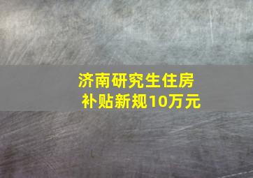 济南研究生住房补贴新规10万元