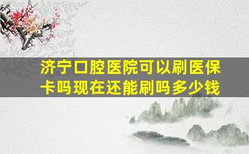 济宁口腔医院可以刷医保卡吗现在还能刷吗多少钱