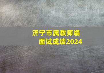 济宁市属教师编面试成绩2024