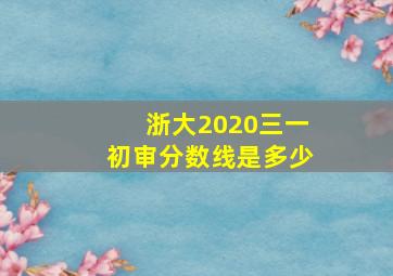 浙大2020三一初审分数线是多少