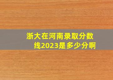 浙大在河南录取分数线2023是多少分啊