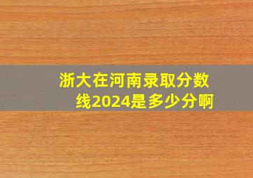 浙大在河南录取分数线2024是多少分啊