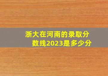 浙大在河南的录取分数线2023是多少分