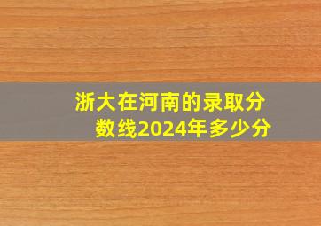 浙大在河南的录取分数线2024年多少分