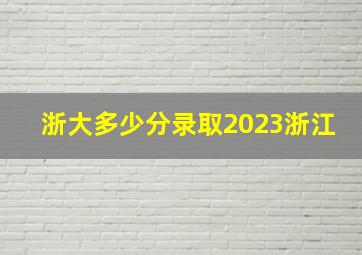 浙大多少分录取2023浙江