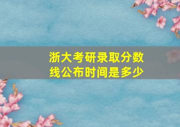 浙大考研录取分数线公布时间是多少