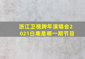 浙江卫视跨年演唱会2021白鹿是哪一期节目