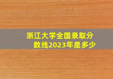 浙江大学全国录取分数线2023年是多少