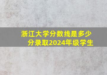 浙江大学分数线是多少分录取2024年级学生