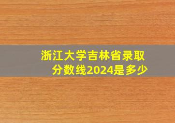 浙江大学吉林省录取分数线2024是多少