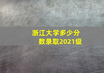 浙江大学多少分数录取2021级