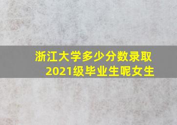 浙江大学多少分数录取2021级毕业生呢女生