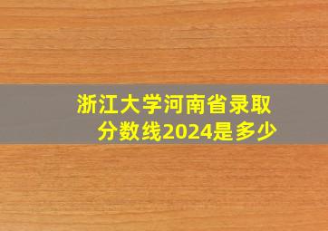 浙江大学河南省录取分数线2024是多少