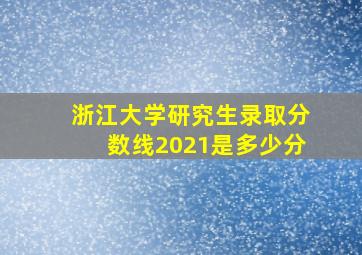 浙江大学研究生录取分数线2021是多少分