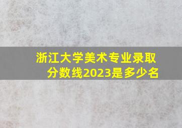 浙江大学美术专业录取分数线2023是多少名